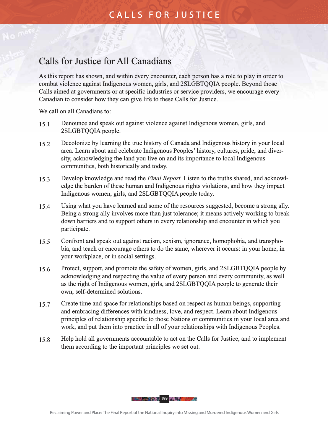 C A L L S F O R J U S T I C E Reclaiming Power and Place: The Final Report of the National Inquiry into Missing and Murdered Indigenous Women and Girls 199 Calls for Justice for All Canadians As this report has shown, and within every encounter, each person has a role to play in order to combat violence against Indigenous women, girls, and 2SLGBTQQIA people. Beyond those Calls aimed at governments or at specific industries or service providers, we encourage every Canadian to consider how they can give life to these Calls for Justice. We call on all Canadians to: 15.1 Denounce and speak out against violence against Indigenous women, girls, and 2SLGBTQQIA people. 15.2 Decolonize by learning the true history of Canada and Indigenous history in your local area. Learn about and celebrate Indigenous Peoples’ history, cultures, pride, and diver- sity, acknowledging the land you live on and its importance to local Indigenous communities, both historically and today. 15.3 Develop knowledge and read the Final Report. Listen to the truths shared, and acknowl- edge the burden of these human and Indigenous rights violations, and how they impact Indigenous women, girls, and 2SLGBTQQIA people today. 15.4 Using what you have learned and some of the resources suggested, become a strong ally. Being a strong ally involves more than just tolerance; it means actively working to break down barriers and to support others in every relationship and encounter in which you participate. 15.5 Confront and speak out against racism, sexism, ignorance, homophobia, and transpho- bia, and teach or encourage others to do the same, wherever it occurs: in your home, in your workplace, or in social settings. 15.6 Protect, support, and promote the safety of women, girls, and 2SLGBTQQIA people by acknowledging and respecting the value of every person and every community, as well as the right of Indigenous women, girls, and 2SLGBTQQIA people to generate their own, self-determined solutions. 15.7 Create time and space for relationships based on respect as human beings, supporting and embracing differences with kindness, love, and respect. Learn about Indigenous principles of relationship specific to those Nations or communities in your local area and work, and put them into practice in all of your relationships with Indigenous Peoples. 15.8 Help hold all governments accountable to act on the Calls for Justice, and to implement them according to the important principles we set out.